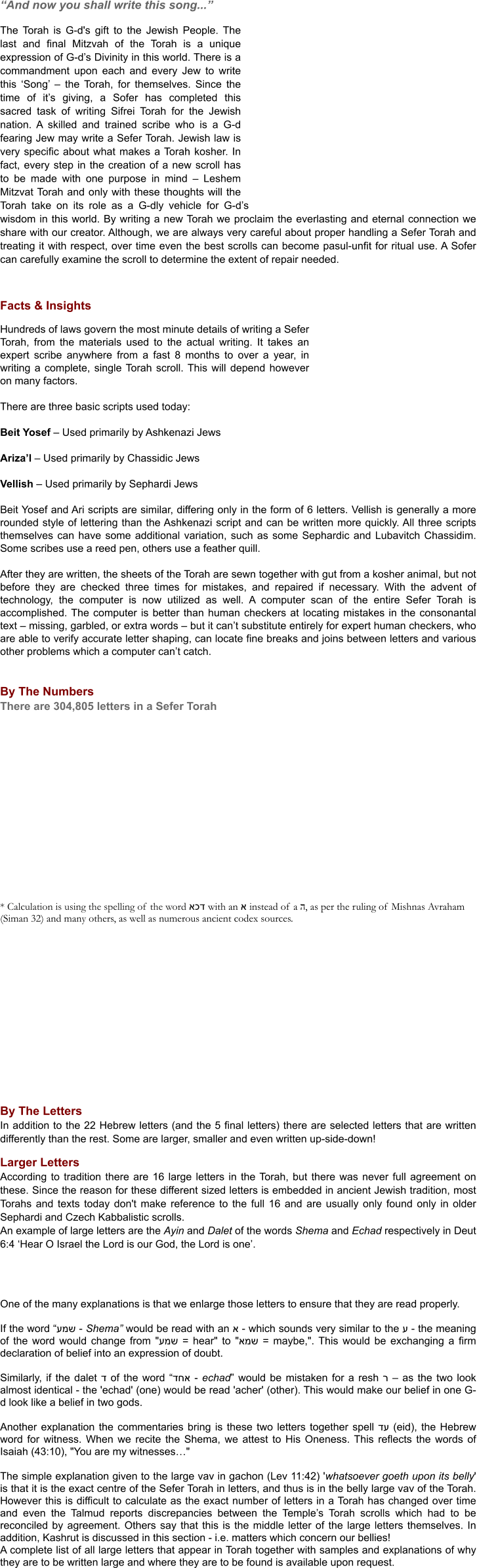 “And now you shall write this song...”  The Torah is G-d's gift to the Jewish People. The last and final Mitzvah of the Torah is a unique expression of G-d’s Divinity in this world. There is a commandment upon each and every Jew to write this ‘Song’ – the Torah, for themselves. Since the time of it’s giving, a Sofer has completed this sacred task of writing Sifrei Torah for the Jewish nation. A skilled and trained scribe who is a G-d fearing Jew may write a Sefer Torah. Jewish law is very specific about what makes a Torah kosher. In fact, every step in the creation of a new scroll has to be made with one purpose in mind – Leshem Mitzvat Torah and only with these thoughts will the Torah take on its role as a G-dly vehicle for G-d’s wisdom in this world. By writing a new Torah we proclaim the everlasting and eternal connection we share with our creator. Although, we are always very careful about proper handling a Sefer Torah and treating it with respect, over time even the best scrolls can become pasul-unfit for ritual use. A Sofer can carefully examine the scroll to determine the extent of repair needed.    Facts & Insights  Hundreds of laws govern the most minute details of writing a Sefer Torah, from the materials used to the actual writing. It takes an expert scribe anywhere from a fast 8 months to over a year, in writing a complete, single Torah scroll. This will depend however on many factors.  There are three basic scripts used today:  Beit Yosef – Used primarily by Ashkenazi Jews  Ariza’l – Used primarily by Chassidic Jews  Vellish – Used primarily by Sephardi Jews  Beit Yosef and Ari scripts are similar, differing only in the form of 6 letters. Vellish is generally a more rounded style of lettering than the Ashkenazi script and can be written more quickly. All three scripts themselves can have some additional variation, such as some Sephardic and Lubavitch Chassidim. Some scribes use a reed pen, others use a feather quill.  After they are written, the sheets of the Torah are sewn together with gut from a kosher animal, but not before they are checked three times for mistakes, and repaired if necessary. With the advent of technology, the computer is now utilized as well. A computer scan of the entire Sefer Torah is accomplished. The computer is better than human checkers at locating mistakes in the consonantal text – missing, garbled, or extra words – but it can’t substitute entirely for expert human checkers, who are able to verify accurate letter shaping, can locate fine breaks and joins between letters and various other problems which a computer can’t catch.   By The Numbers There are 304,805 letters in a Sefer Torah                    * Calculation is using the spelling of the word אכד with an א instead of a ה, as per the ruling of Mishnas Avraham (Siman 32) and many others, as well as numerous ancient codex sources.             By The Letters In addition to the 22 Hebrew letters (and the 5 final letters) there are selected letters that are written differently than the rest. Some are larger, smaller and even written up-side-down!  Larger Letters According to tradition there are 16 large letters in the Torah, but there was never full agreement on these. Since the reason for these different sized letters is embedded in ancient Jewish tradition, most Torahs and texts today don't make reference to the full 16 and are usually only found only in older Sephardi and Czech Kabbalistic scrolls.  An example of large letters are the Ayin and Dalet of the words Shema and Echad respectively in Deut 6:4 ‘Hear O Israel the Lord is our God, the Lord is one’.      One of the many explanations is that we enlarge those letters to ensure that they are read properly.  If the word “עמש - Shema” would be read with an א - which sounds very similar to the ע - the meaning of the word would change from "עמש = hear" to "אמש = maybe,". This would be exchanging a firm declaration of belief into an expression of doubt.  Similarly, if the dalet ד of the word “דחא - echad” would be mistaken for a resh ר – as the two look almost identical - the 'echad' (one) would be read 'acher' (other). This would make our belief in one G-d look like a belief in two gods.  Another explanation the commentaries bring is these two letters together spell דע (eid), the Hebrew word for witness. When we recite the Shema, we attest to His Oneness. This reflects the words of Isaiah (43:10), "You are my witnesses…" 	 The simple explanation given to the large vav in gachon (Lev 11:42) 'whatsoever goeth upon its belly' is that it is the exact centre of the Sefer Torah in letters, and thus is in the belly large vav of the Torah. However this is difficult to calculate as the exact number of letters in a Torah has changed over time and even the Talmud reports discrepancies between the Temple’s Torah scrolls which had to be reconciled by agreement. Others say that this is the middle letter of the large letters themselves. In addition, Kashrut is discussed in this section - i.e. matters which concern our bellies! A complete list of all large letters that appear in Torah together with samples and explanations of why they are to be written large and where they are to be found is available upon request.