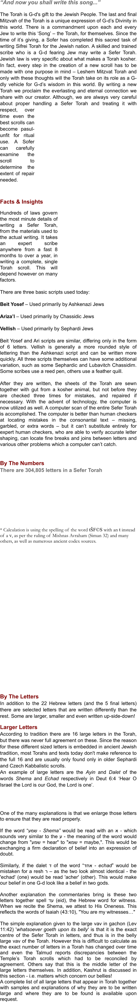 “And now you shall write this song...”  The Torah is G-d's gift to the Jewish People. The last and final Mitzvah of the Torah is a unique expression of G-d’s Divinity in this world. There is a commandment upon each and every Jew to write this ‘Song’ – the Torah, for themselves. Since the time of it’s giving, a Sofer has completed this sacred task of writing Sifrei Torah for the Jewish nation. A skilled and trained scribe who is a G-d fearing Jew may write a Sefer Torah. Jewish law is very specific about what makes a Torah kosher. In fact, every step in the creation of a new scroll has to be made with one purpose in mind – Leshem Mitzvat Torah and only with these thoughts will the Torah take on its role as a G-dly vehicle for G-d’s wisdom in this world. By writing a new Torah we proclaim the everlasting and eternal connection we share with our creator. Although, we are always very careful about proper handling a Sefer Torah and treating it with respect, over time even the best scrolls can become pasul-unfit for ritual use. A Sofer can carefully examine the scroll to determine the extent of repair needed.    Facts & Insights  Hundreds of laws govern the most minute details of writing a Sefer Torah, from the materials used to the actual writing. It takes an expert scribe anywhere from a fast 8 months to over a year, in writing a complete, single Torah scroll. This will depend however on many factors.  There are three basic scripts used today:  Beit Yosef – Used primarily by Ashkenazi Jews  Ariza’l – Used primarily by Chassidic Jews  Vellish – Used primarily by Sephardi Jews  Beit Yosef and Ari scripts are similar, differing only in the form of 6 letters. Vellish is generally a more rounded style of lettering than the Ashkenazi script and can be written more quickly. All three scripts themselves can have some additional variation, such as some Sephardic and Lubavitch Chassidim. Some scribes use a reed pen, others use a feather quill.  After they are written, the sheets of the Torah are sewn together with gut from a kosher animal, but not before they are checked three times for mistakes, and repaired if necessary. With the advent of technology, the computer is now utilized as well. A computer scan of the entire Sefer Torah is accomplished. The computer is better than human checkers at locating mistakes in the consonantal text – missing, garbled, or extra words – but it can’t substitute entirely for expert human checkers, who are able to verify accurate letter shaping, can locate fine breaks and joins between letters and various other problems which a computer can’t catch.   By The Numbers There are 304,805 letters in a Sefer Torah            * Calculation is using the spelling of the word tŠF©S with an t instead of a v, as per the ruling of Mishnas Avraham (Siman 32) and many others, as well as numerous ancient codex sources.                      By The Letters In addition to the 22 Hebrew letters (and the 5 final letters) there are selected letters that are written differently than the rest. Some are larger, smaller and even written up-side-down!  Larger Letters According to tradition there are 16 large letters in the Torah, but there was never full agreement on these. Since the reason for these different sized letters is embedded in ancient Jewish tradition, most Torahs and texts today don't make reference to the full 16 and are usually only found only in older Sephardi and Czech Kabbalistic scrolls.  An example of large letters are the Ayin and Dalet of the words Shema and Echad respectively in Deut 6:4 ‘Hear O Israel the Lord is our God, the Lord is one’.      One of the many explanations is that we enlarge those letters to ensure that they are read properly.  If the word “עמש - Shema” would be read with an א - which sounds very similar to the ע - the meaning of the word would change from "עמש = hear" to "אמש = maybe,". This would be exchanging a firm declaration of belief into an expression of doubt.  Similarly, if the dalet ד of the word “דחא - echad” would be mistaken for a resh ר – as the two look almost identical - the 'echad' (one) would be read 'acher' (other). This would make our belief in one G-d look like a belief in two gods.  Another explanation the commentaries bring is these two letters together spell דע (eid), the Hebrew word for witness. When we recite the Shema, we attest to His Oneness. This reflects the words of Isaiah (43:10), "You are my witnesses…" 	 The simple explanation given to the large vav in gachon (Lev 11:42) 'whatsoever goeth upon its belly' is that it is the exact centre of the Sefer Torah in letters, and thus is in the belly large vav of the Torah. However this is difficult to calculate as the exact number of letters in a Torah has changed over time and even the Talmud reports discrepancies between the Temple’s Torah scrolls which had to be reconciled by agreement. Others say that this is the middle letter of the large letters themselves. In addition, Kashrut is discussed in this section - i.e. matters which concern our bellies! A complete list of all large letters that appear in Torah together with samples and explanations of why they are to be written large and where they are to be found is available upon request.