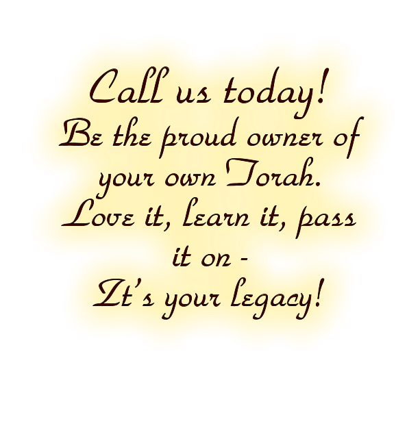 Call us today!  Be the proud owner of your own Torah.  Love it, learn it, pass it on -   Zt’s your legacy!