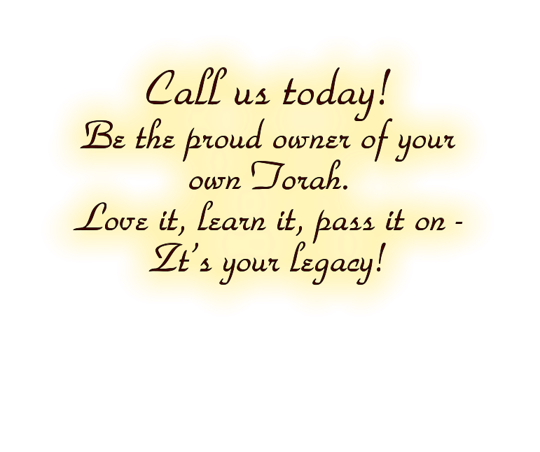 Call us today!  Be the proud owner of your own Torah.  Love it, learn it, pass it on -   Zt’s your legacy!